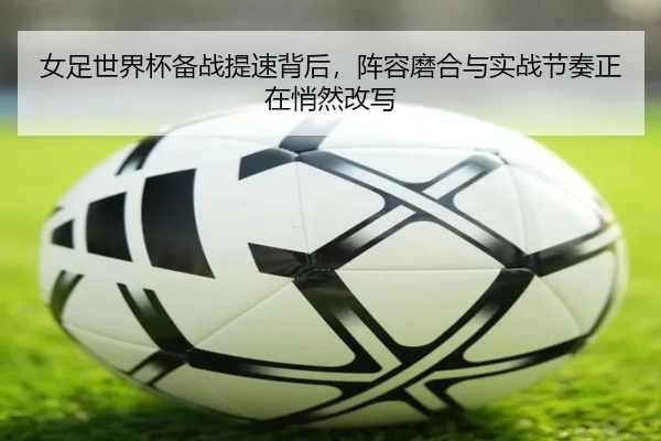 女足世界杯备战提速背后，阵容磨合与实战节奏正在悄然改写 - DouYu